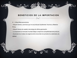 BENEF ICIOS DE LA IMPORTACION 
 A Nivel Macroeconómico 
- Adquirir bienes y servicios que no se producen localmente: Insumos y Materias 
Prima. 
- Adquirir bienes de capital y tecnología de última generación. 
- La exposición al mercado mundial obliga a mejorar la competitividad del producto. 
- Aumentan los niveles de exigencia del consumidor al aumentar los estándares de 
calidad. 
 
