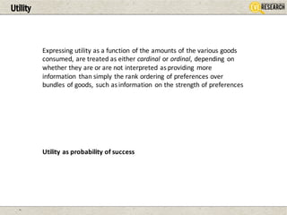 Utility
Expressing	utility	as	a	function	of	the	amounts	of	the	various	goods	
consumed,	are	treated	as	either	cardinal or	ordinal,	depending	 on	
whether	they	are	or	are	not	interpreted	as	providing	 more	
information	 than	simply	the	rank	ordering	of	preferences	over	
bundles	of	goods,	 such	as	information	 on	the	strength	of	preferences
Utility	as	probability	of	success
 