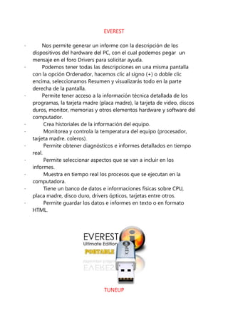 EVEREST

·        Nos permite generar un informe con la descripción de los
    dispositivos del hardware del PC, con el cual podemos pegar un
    mensaje en el foro Drivers para solicitar ayuda.
·        Podemos tener todas las descripciones en una misma pantalla
    con la opción Ordenador, hacemos clic al signo (+) o doble clic
    encima, seleccionamos Resumen y visualizarás todo en la parte
    derecha de la pantalla.
·        Permite tener acceso a la información técnica detallada de los
    programas, la tarjeta madre (placa madre), la tarjeta de video, discos
    duros, monitor, memorias y otros elementos hardware y software del
    computador.
·         Crea historiales de la información del equipo.
·         Monitorea y controla la temperatura del equipo (procesador,
    tarjeta madre. coleros).
·         Permite obtener diagnósticos e informes detallados en tiempo
    real.
·         Permite seleccionar aspectos que se van a incluir en los
    informes.
·         Muestra en tiempo real los procesos que se ejecutan en la
    computadora.
·         Tiene un banco de datos e informaciones físicas sobre CPU,
    placa madre, disco duro, drivers ópticos, tarjetas entre otros.
·         Permite guardar los datos e informes en texto o en formato
    HTML.




                                  TUNEUP
 