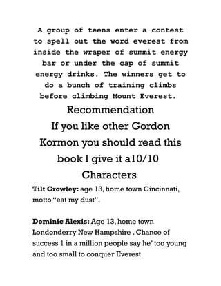 A group of teens enter a contest
to spell out the word everest from
inside the wraper of summit energy
    bar or under the cap of summit
 energy drinks. The winners get to
     do a bunch of training climbs
   before climbing Mount Everest.
          Recommendation
     If you like other Gordon
  Kormon you should read this
       book I give it a10/10
              Characters
Tilt Crowley: age 13, home town Cincinnati,
motto “eat my dust”.


Dominic Alexis: Age 13, home town
Londonderry New Hampshire . Chance of
success 1 in a million people say he’ too young
and too small to conquer Everest
 