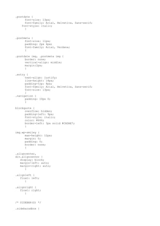.postdate {
      font-size: 13px;
      font-family: Arial, Helvetica, Sans-serif;
    font-style: italic;
      }


.postmeta {
      font-size: 11px;
      padding: 2px 4px;
      font-family: Arial, Verdana;
      }

.postdate img, .postmeta img {
      border: none;
      vertical-align: middle;
      margin:2px;
      }

.entry {
      text-align: justify;
      line-height: 18px;
      padding-top: 8px;
      font-family: Arial, Helvetica, Sans-serif;
      font-size: 13px;
      }
.navigation {
      padding: 10px 0;
      }

blockquote {
      overflow: hidden;
      padding-left: 9px;
      font-style: italic;
      color: #666;
      border-left: 3px solid #CADAE7;
      }

img.wp-smiley {
      max-height: 12px;
      margin: 0;
      padding: 0;
      border: none;
      }

.aligncenter,
div.aligncenter {
   display: block;
   margin-left: auto;
   margin-right: auto;
      }

.alignleft {
   float: left;
      }

.alignright {
   float: right;
      }


/* SIDEBAR(S) */

.sidebaradbox {
 