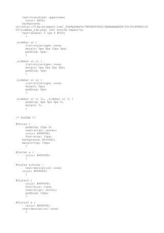 text-transform: uppercase;
      color: #fff;
    background:
url(http://3.bp.blogspot.com/_JUg9QsmKp5s/TNOPAOU9LAI/AAAAAAAAA5A/I0t56v48HD4/s0
00/sidebar_tab.png) left bottom repeat-x;
    text-shadow: 0 1px 0 #000;
      }

.sidebar ul {
      list-style-type: none;
      margin: 0px 0px 10px 0px;
      padding: 0px;
      }

.sidebar ul li {
      list-style-type: none;
      margin: 0px 0px 5px 0px;
      padding: 0px;
      }

.sidebar ul ul {
      list-style-type: none;
      margin: 0px;
      padding: 0px;
      }

.sidebar ul li li, .sidebar ul li {
      padding: 6px 0px 6px 0;
      margin: 0;
      }


/* FOOTER */

#footer {
      padding: 20px 0;
      text-align: center;
      color: #FFFFFF;
      font-size: 13px;
    background: #5093A3;
    margin-top: 10px;
      }

#footer a {
      color: #FFFFFF;
      }

#footer a:hover {
      text-decoration: none;
    color: #FFFFFF;
      }

#footer2 {
      color: #FFFFFF;
      font-size: 11px;
      text-align: center;
      padding: 10px;
      }

#footer2 a {
      color: #FFFFFF;
    text-decoration: none;
      }
 