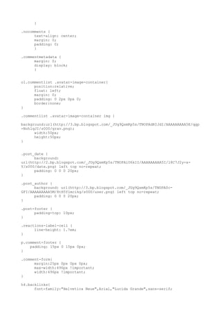 }

.nocomments {
      text-align: center;
      margin: 0;
      padding: 0;
      }

.commentmetadata {
      margin: 0;
      display: block;
      }


ol.commentlist .avatar-image-container{
      position:relative;
      float: left;
      margin: 0;
      padding: 0 2px 0px 0;
      border:none;
}

.commentlist .avatar-image-container img {

background:url(http://3.bp.blogspot.com/_JUg9QsmKp5s/TNOPAdRIJdI/AAAAAAAAA5E/qgp
-NohlqJI/s000/grav.png);
      width:50px;
      height:50px;
}


.post_date {
      background:
url(http://2.bp.blogspot.com/_JUg9QsmKp5s/TNOPAiU6kII/AAAAAAAAA5I/l8C7J2y-x-
Y/s000/date.png) left top no-repeat;
      padding: 0 0 0 20px;
}

.post_author {
      background: url(http://3.bp.blogspot.com/_JUg9QsmKp5s/TNOPA0c-
GFI/AAAAAAAAA5M/8tH5Ylmcikg/s000/user.png) left top no-repeat;
      padding: 0 0 0 20px;
}

.post-footer {
      padding-top: 10px;
}

.reactions-label-cell {
      line-height: 1.7em;
}

p.comment-footer {
    padding: 15px 0 15px 0px;
}

.comment-form{
      margin:25px 0px 0px 0px;
      max-width:496px !important;
      width:496px !important;
}

h4.backlinks{
      font-family:"Helvetica Neue",Arial,"Lucida Grande",sans-serif;
 