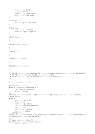font-size:1.5em;
     line-height:1;
     padding:0 0 15px 0px;
     margin:0 0 10px 0px;
}

a.comment-link {
      margin: 0px 0 0px 0px;
}

#blog-pager{
      text-align: center;
      padding: 0px 0 35px 0;
}

.feed-links{

}

.feed-links a:hover{

}

.feed-link{

}

.feed-link a:hover{

}

#backlinks-container{

}

/* Based partially on Matthew Carroll's keyboard accessible flavor of Suckerfish
 * Dropdowns by Patrick Griffiths and Dan Webb.
 * http://carroll.org.uk/sandbox/suckerfish/bones2.html
 */

/* ----[ LINKS ]----*/

/* all menu links */
#nav a, #subMenusContainer a {
      text-decoration:none;
      display:block;
}
/* Just main menu links --[for non-javascript users this applies to submenu
links as well]*/
#nav a {
      margin:0 4px 0 0;
      float:left;
      padding:13px 15px;
      text-transform:uppercase;
      color: #fff;
      font-weight: bold;
      font-size: 12px;
   background:
url(http://1.bp.blogspot.com/_JUg9QsmKp5s/TNOPBDSOqwI/AAAAAAAAA5Q/cJpntCEHgU8/s0
00/nav-bg.png) left top repeat-x;
}
/* Just sub menu links */
#subMenusContainer a, #nav li li a {
      color: #fff;
 