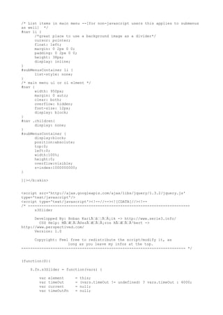 /* List items in main menu --[for non-javascript users this applies to submenus
as well] */
#nav li {
      /*great place to use a background image as a divider*/
      cursor: pointer;
      float: left;
      margin: 0 2px 0 0;
      padding: 0 2px 0 0;
      height: 38px;
      display: inline;
}
#subMenusContainer li {
      list-style: none;
}
/* main menu ul or ol elment */
#nav {
      width: 950px;
      margin: 0 auto;
      clear: both;
      overflow: hidden;
      font-size: 12px;
      display: block;
}
#nav .children{
      display: none;
}
#subMenusContainer {
      display:block;
      position:absolute;
      top:0;
      left:0;
      width:100%;
      height:0;
      overflow:visible;
      z-index:1000000000;
}

]]></b:skin>


<script src='http://ajax.googleapis.com/ajax/libs/jquery/1.3.2/jquery.js'
type='text/javascript'/>
<script type='text/javascript'><!--//--><![CDATA[//><!--
/* ------------------------------------------------------------------------
      s3Slider

      Developped By: Boban KariÃƒâƒ¦ÃƒÂ¡ik -> http://www.serie3.info/
        CSS Help: MÃƒÆƒÃƒÂ©szÃƒÆƒÃƒÂ¡ros RÃƒÆƒÃƒÂ³bert ->
http://www.perspectived.com/
      Version: 1.0

      Copyright: Feel free to redistribute the script/modify it, as
                     long as you leave my infos at the top.
------------------------------------------------------------------------- */


(function($){

    $.fn.s3Slider = function(vars) {

        var   element     =   this;
        var   timeOut     =   (vars.timeOut != undefined) ? vars.timeOut : 4000;
        var   current     =   null;
        var   timeOutFn   =   null;
 