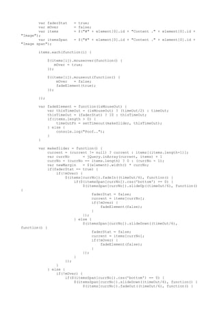 var faderStat    = true;
        var mOver        = false;
        var items        = $("#" + element[0].id + "Content ." + element[0].id +
"Image");
        var itemsSpan    = $("#" + element[0].id + "Content ." + element[0].id +
"Image span");

       items.each(function(i) {

             $(items[i]).mouseover(function() {
                 mOver = true;
             });

             $(items[i]).mouseout(function() {
                 mOver   = false;
                 fadeElement(true);
             });

       });

       var fadeElement = function(isMouseOut) {
           var thisTimeOut = (isMouseOut) ? (timeOut/2) : timeOut;
           thisTimeOut = (faderStat) ? 10 : thisTimeOut;
           if(items.length > 0) {
               timeOutFn = setTimeout(makeSlider, thisTimeOut);
           } else {
               console.log("Poof..");
           }
       }

       var makeSlider = function() {
           current = (current != null) ? current : items[(items.length-1)];
           var currNo       = jQuery.inArray(current, items) + 1
           currNo = (currNo == items.length) ? 0 : (currNo - 1);
           var newMargin    = $(element).width() * currNo;
           if(faderStat == true) {
               if(!mOver) {
                   $(items[currNo]).fadeIn((timeOut/6), function() {
                       if($(itemsSpan[currNo]).css('bottom') == 0) {
                            $(itemsSpan[currNo]).slideUp((timeOut/6), function()
{
                                   faderStat = false;
                                   current = items[currNo];
                                   if(!mOver) {
                                       fadeElement(false);
                                   }
                             });
                         } else {
                             $(itemsSpan[currNo]).slideDown((timeOut/6),
function() {
                                   faderStat = false;
                                   current = items[currNo];
                                   if(!mOver) {
                                       fadeElement(false);
                                   }
                             });
                         }
                      });
                 }
             } else {
                 if(!mOver) {
                      if($(itemsSpan[currNo]).css('bottom') == 0) {
                          $(itemsSpan[currNo]).slideDown((timeOut/6), function() {
                              $(items[currNo]).fadeOut((timeOut/6), function() {
 
