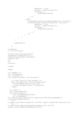 faderStat = true;
                                  current = items[(currNo+1)];
                                  if(!mOver) {
                                      fadeElement(false);
                                  }
                               });
                          });
                      } else {
                          $(itemsSpan[currNo]).slideUp((timeOut/6), function() {
                          $(items[currNo]).fadeOut((timeOut/6), function() {
                                   faderStat = true;
                                   current = items[(currNo+1)];
                                   if(!mOver) {
                                       fadeElement(false);
                                   }
                               });
                          });
                      }
                  }
              }
          }

          makeSlider();

    };

})(jQuery);
//--><!]]></script>

<script type='text/javascript'>
$(document).ready(function() {
$('#s3slider').s3Slider({
timeOut: 4000
});
});
</script>

</head>

<body>

<!--   Wrapper -->
<div   id='wrapper'>
<!--   Container -->
<div   class='container' id='container'>

    <!-- skip links for text browsers -->
    <span id='skiplinks' style='display:none;'>
      <a href='#main'>skip to main </a> |
      <a href='#sidebar'>skip to sidebar</a>
    </span>

  <!-- Page -->
  <div class='span-24'>
  <div class='span-17'>
      <div id='pagemenucontainer'>
      <ul id='pagemenu'>
<li class='current_page_item'><a expr:href='data:blog.homepageUrl'
title='Home'>Home</a></li>
    <li>
<a href='http://www.hot-deal.us' rel='me' target='_blank'>Hot Deals</a></li>
    <li>
<a href='http://beritawonganteng.blogspot.com/' rel='me'
target='_blank'>BERITA_wongANteng</a></li>
 