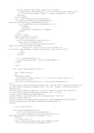 <b:loop values='data:post.labels' var='label'>
          <a expr:href='data:label.url' rel='tag'><data:label.name/></a>
          <b:if cond='data:label.isLast != "true"'>,</b:if>
        </b:loop>
      </b:if><span>
      <b:if cond='data:post.allowComments'>,
        <a expr:href='data:post.addCommentUrl'
expr:onclick='data:post.addCommentOnclick'>
          <b:if cond='data:post.numComments == 1'>
             1 Comment
               <b:else/>
             <data:post.numComments/> Comments
          </b:if>
        </a>
      </b:if> </span>
      <span class='post-icons'>
      <!-- email post links -->
        <b:if cond='data:post.emailPostUrl'>
          <span class='item-action'>
             <a expr:href='data:post.emailPostUrl'
expr:title='data:top.emailPostMsg'>
               <img alt='' class='icon-action' height='13'
src='http://www.blogger.com/img/icon18_email.gif' width='18'/>
             </a>
          </span>
        </b:if>

        <!-- quickedit pencil -->
        <b:include data='post' name='postQuickEdit'/>
      </span>

     </div>

    <div class='post-header-line-1'/>

     <div class='entry'>
     <p>
     <data:post.body/>
       <div style='clear: both;'/> <!-- clear for photos floats -->
     <div style='clear'/>
     </p><b:if cond='data:blog.url != data:blog.homepageUrl'>
<br/>
<a href='http://www.freetemplatesblog.com' rel='me'>Free Template Blogger</a>
<a href='http://template-blogger.com/' rel='me' target='_blank'>collection
template</a>
<a href='http://www.hot-deal.us' rel='me' target='_blank'>Hot Deals</a>
<a href='http://beritawonganteng.blogspot.com/' rel='me'
target='_blank'>BERITA_wongANteng</a>
<a href='http://www.masterseo.net/?id=panduanseo' rel='me'
target='_blank'>SEO</a>
<a href='http://www.theproperty-developer.com/?id=panduanbisnisproperti '
title='theproperty-developer'>theproperty-developer</a>
</b:if>

     <div class='edit'/>

    <div class='readmorecontent'>
        <b:if cond='data:post.hasJumpLink'>
        <a class='readmore' expr:href='data:post.url +
"#more"'><data:post.jumpText/></a>
      </b:if>
      <!-- backlinks -->
      <span class='post-backlinks post-comment-link'>
        <b:if cond='data:post.showBacklinks'>
 