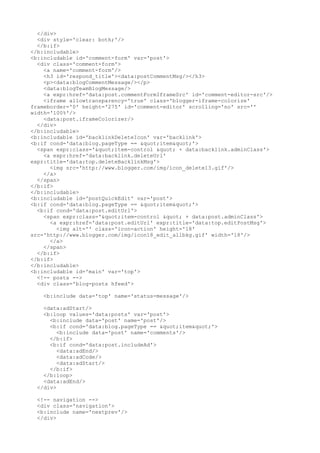 </div>
  <div style='clear: both;'/>
  </b:if>
</b:includable>
<b:includable id='comment-form' var='post'>
  <div class='comment-form'>
    <a name='comment-form'/>
    <h3 id='respond_title'><data:postCommentMsg/></h3>
    <p><data:blogCommentMessage/></p>
    <data:blogTeamBlogMessage/>
    <a expr:href='data:post.commentFormIframeSrc' id='comment-editor-src'/>
    <iframe allowtransparency='true' class='blogger-iframe-colorize'
frameborder='0' height='275' id='comment-editor' scrolling='no' src=''
width='100%'/>
    <data:post.iframeColorizer/>
  </div>
</b:includable>
<b:includable id='backlinkDeleteIcon' var='backlink'>
<b:if cond='data:blog.pageType == "item"'>
  <span expr:class='"item-control " + data:backlink.adminClass'>
    <a expr:href='data:backlink.deleteUrl'
expr:title='data:top.deleteBacklinkMsg'>
      <img src='http://www.blogger.com/img/icon_delete13.gif'/>
    </a>
  </span>
</b:if>
</b:includable>
<b:includable id='postQuickEdit' var='post'>
<b:if cond='data:blog.pageType == "item"'>
  <b:if cond='data:post.editUrl'>
    <span expr:class='"item-control " + data:post.adminClass'>
      <a expr:href='data:post.editUrl' expr:title='data:top.editPostMsg'>
         <img alt='' class='icon-action' height='18'
src='http://www.blogger.com/img/icon18_edit_allbkg.gif' width='18'/>
      </a>
    </span>
  </b:if>
</b:if>
</b:includable>
<b:includable id='main' var='top'>
  <!-- posts -->
  <div class='blog-posts hfeed'>

   <b:include data='top' name='status-message'/>

   <data:adStart/>
   <b:loop values='data:posts' var='post'>
     <b:include data='post' name='post'/>
     <b:if cond='data:blog.pageType == "item"'>
        <b:include data='post' name='comments'/>
     </b:if>
     <b:if cond='data:post.includeAd'>
        <data:adEnd/>
        <data:adCode/>
        <data:adStart/>
     </b:if>
   </b:loop>
   <data:adEnd/>
 </div>

 <!-- navigation -->
 <div class='navigation'>
 <b:include name='nextprev'/>
 </div>
 