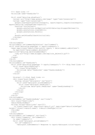 <!-- feed links -->
  <b:include name='feedLinks'/>

  <b:if cond='data:top.showStars'>
    <script src='http://www.google.com/jsapi' type='text/javascript'/>
    <script type='text/javascript'>
      google.load("annotations", "1",{"locale":
"<data:top.languageCode/>"});
      function initialize(){
        google.annotations.setApplicationId(<data:top.blogspotReviews/>);
        google.annotations.createAll();
        google.annotations.fetch();
      }
      google.setOnLoadCallback(initialize);
    </script>
  </b:if>

</b:includable>
<b:includable id='commentDeleteIcon' var='comment'>
<b:if cond='data:blog.pageType == "item"'>
  <span expr:class='"item-control " + data:comment.adminClass'>
    <a expr:href='data:comment.deleteUrl'
expr:title='data:top.deleteCommentMsg'>
      <img src='http://www.blogger.com/img/icon_delete13.gif'/>
    </a>
  </span>
</b:if>
</b:includable>
<b:includable id='feedLinks'>
  <b:if cond='data:blog.pageType != "item"'> <!-- Blog feed links -->
    <b:if cond='data:feedLinks'>
      <div class='blog-feeds'>
         <b:include data='feedLinks' name='feedLinksBody'/>
      </div>
    </b:if>

    <b:else/> <!--Post feed links -->
    <div class='post-feeds'>
      <b:loop values='data:posts' var='post'>
         <b:if cond='data:post.allowComments'>
           <b:if cond='data:post.feedLinks'>
             <b:include data='post.feedLinks' name='feedLinksBody'/>
           </b:if>
         </b:if>
      </b:loop>
    </div>
  </b:if>
</b:includable>
<b:includable id='feedLinksBody' var='links'>
  <div class='feed-links'>
  <data:feedLinksMsg/>
  <b:loop values='data:links' var='f'>
     <a class='feed-link' expr:href='data:f.url' expr:type='data:f.mimeType'
target='_blank'><data:f.name/> (<data:f.feedType/>)</a>
  </b:loop>
  </div>
</b:includable>
<b:includable id='comments' var='post'>
  <div class='comments' id='comments'>
    <a name='comments'/>
    <b:if cond='data:post.allowComments'>
      <h3 id='comments'>
         <data:post.numComments/> Response to "<data:post.title/>"
 
