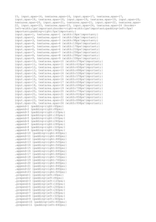 15, input.span-16, textarea.span-16, input.span-17, textarea.span-17,
input.span-18, textarea.span-18, input.span-19, textarea.span-19, input.span-20,
textarea.span-20, input.span-21, textarea.span-21, input.span-22, textarea.span-
22, input.span-23, textarea.span-23, input.span-24, textarea.span-24 {border-
left-width:1px!important;border-right-width:1px!important;padding-left:5px!
important;padding-right:5px!important;}
input.span-1, textarea.span-1 {width:18px!important;}
input.span-2, textarea.span-2 {width:58px!important;}
input.span-3, textarea.span-3 {width:98px!important;}
input.span-4, textarea.span-4 {width:138px!important;}
input.span-5, textarea.span-5 {width:178px!important;}
input.span-6, textarea.span-6 {width:218px!important;}
input.span-7, textarea.span-7 {width:258px!important;}
input.span-8, textarea.span-8 {width:298px!important;}
input.span-9, textarea.span-9 {width:338px!important;}
input.span-10, textarea.span-10 {width:378px!important;}
input.span-11, textarea.span-11 {width:418px!important;}
input.span-12, textarea.span-12 {width:458px!important;}
input.span-13, textarea.span-13 {width:498px!important;}
input.span-14, textarea.span-14 {width:538px!important;}
input.span-15, textarea.span-15 {width:578px!important;}
input.span-16, textarea.span-16 {width:618px!important;}
input.span-17, textarea.span-17 {width:658px!important;}
input.span-18, textarea.span-18 {width:698px!important;}
input.span-19, textarea.span-19 {width:738px!important;}
input.span-20, textarea.span-20 {width:778px!important;}
input.span-21, textarea.span-21 {width:818px!important;}
input.span-22, textarea.span-22 {width:858px!important;}
input.span-23, textarea.span-23 {width:898px!important;}
input.span-24, textarea.span-24 {width:938px!important;}
.append-1 {padding-right:40px;}
.append-2 {padding-right:80px;}
.append-3 {padding-right:120px;}
.append-4 {padding-right:160px;}
.append-5 {padding-right:200px;}
.append-6 {padding-right:240px;}
.append-7 {padding-right:280px;}
.append-8 {padding-right:320px;}
.append-9 {padding-right:360px;}
.append-10 {padding-right:400px;}
.append-11 {padding-right:440px;}
.append-12 {padding-right:480px;}
.append-13 {padding-right:520px;}
.append-14 {padding-right:560px;}
.append-15 {padding-right:600px;}
.append-16 {padding-right:640px;}
.append-17 {padding-right:680px;}
.append-18 {padding-right:720px;}
.append-19 {padding-right:760px;}
.append-20 {padding-right:800px;}
.append-21 {padding-right:840px;}
.append-22 {padding-right:880px;}
.append-23 {padding-right:920px;}
.prepend-1 {padding-left:40px;}
.prepend-2 {padding-left:80px;}
.prepend-3 {padding-left:120px;}
.prepend-4 {padding-left:160px;}
.prepend-5 {padding-left:200px;}
.prepend-6 {padding-left:240px;}
.prepend-7 {padding-left:280px;}
.prepend-8 {padding-left:320px;}
.prepend-9 {padding-left:360px;}
.prepend-10 {padding-left:400px;}
.prepend-11 {padding-left:440px;}
 
