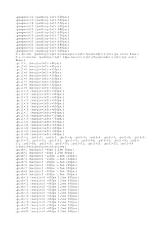 .prepend-12 {padding-left:480px;}
.prepend-13 {padding-left:520px;}
.prepend-14 {padding-left:560px;}
.prepend-15 {padding-left:600px;}
.prepend-16 {padding-left:640px;}
.prepend-17 {padding-left:680px;}
.prepend-18 {padding-left:720px;}
.prepend-19 {padding-left:760px;}
.prepend-20 {padding-left:800px;}
.prepend-21 {padding-left:840px;}
.prepend-22 {padding-left:880px;}
.prepend-23 {padding-left:920px;}
div.border {padding-right:4px;margin-right:5px;border-right:1px solid #eee;}
div.colborder {padding-right:24px;margin-right:25px;border-right:1px solid
#eee;}
.pull-1 {margin-left:-40px;}
.pull-2 {margin-left:-80px;}
.pull-3 {margin-left:-120px;}
.pull-4 {margin-left:-160px;}
.pull-5 {margin-left:-200px;}
.pull-6 {margin-left:-240px;}
.pull-7 {margin-left:-280px;}
.pull-8 {margin-left:-320px;}
.pull-9 {margin-left:-360px;}
.pull-10 {margin-left:-400px;}
.pull-11 {margin-left:-440px;}
.pull-12 {margin-left:-480px;}
.pull-13 {margin-left:-520px;}
.pull-14 {margin-left:-560px;}
.pull-15 {margin-left:-600px;}
.pull-16 {margin-left:-640px;}
.pull-17 {margin-left:-680px;}
.pull-18 {margin-left:-720px;}
.pull-19 {margin-left:-760px;}
.pull-20 {margin-left:-800px;}
.pull-21 {margin-left:-840px;}
.pull-22 {margin-left:-880px;}
.pull-23 {margin-left:-920px;}
.pull-24 {margin-left:-960px;}
.pull-1, .pull-2, .pull-3, .pull-4, .pull-5, .pull-6, .pull-7, .pull-8, .pull-9,
.pull-10, .pull-11, .pull-12, .pull-13, .pull-14, .pull-15, .pull-16, .pull-
17, .pull-18, .pull-19, .pull-20, .pull-21, .pull-22, .pull-23, .pull-24
{float:left;position:relative;}
.push-1 {margin:0 -40px 1.5em 40px;}
.push-2 {margin:0 -80px 1.5em 80px;}
.push-3 {margin:0 -120px 1.5em 120px;}
.push-4 {margin:0 -160px 1.5em 160px;}
.push-5 {margin:0 -200px 1.5em 200px;}
.push-6 {margin:0 -240px 1.5em 240px;}
.push-7 {margin:0 -280px 1.5em 280px;}
.push-8 {margin:0 -320px 1.5em 320px;}
.push-9 {margin:0 -360px 1.5em 360px;}
.push-10 {margin:0 -400px 1.5em 400px;}
.push-11 {margin:0 -440px 1.5em 440px;}
.push-12 {margin:0 -480px 1.5em 480px;}
.push-13 {margin:0 -520px 1.5em 520px;}
.push-14 {margin:0 -560px 1.5em 560px;}
.push-15 {margin:0 -600px 1.5em 600px;}
.push-16 {margin:0 -640px 1.5em 640px;}
.push-17 {margin:0 -680px 1.5em 680px;}
.push-18 {margin:0 -720px 1.5em 720px;}
.push-19 {margin:0 -760px 1.5em 760px;}
.push-20 {margin:0 -800px 1.5em 800px;}
.push-21 {margin:0 -840px 1.5em 840px;}
 