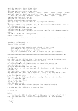 .push-22 {margin:0 -880px 1.5em 880px;}
.push-23 {margin:0 -920px 1.5em 920px;}
.push-24 {margin:0 -960px 1.5em 960px;}
.push-1, .push-2, .push-3, .push-4, .push-5, .push-6, .push-7, .push-8, .push-9,
.push-10, .push-11, .push-12, .push-13, .push-14, .push-15, .push-16, .push-
17, .push-18, .push-19, .push-20, .push-21, .push-22, .push-23, .push-24
{float:right;position:relative;}
.prepend-top {margin-top:1.5em;}
.append-bottom {margin-bottom:1.5em;}
.box {padding:1.5em;margin-bottom:1.5em;background:#E5ECF9;}
hr
{background:#ddd;color:#ddd;clear:both;float:none;width:100%;height:.1em;margin:
0 0 1.45em;border:none;}
hr.space {background:#fff;color:#fff;}
.clearfix:after, .container:after
{content:"0020";display:block;height:0;clear:both;visibility:hidden;overflow:hi
dden;}
.clearfix, .container {display:block;}
.clear {clear:both;}

/* -----------------------------------------------------------------------


 Blueprint CSS Framework 0.8
 http://blueprintcss.org

   *   Copyright (c) 2007-Present. See LICENSE for more info.
   *   See README for instructions on how to use Blueprint.
   *   For credits and origins, see AUTHORS.
   *   This is a compressed file. See the sources in the 'src' directory.

----------------------------------------------------------------------- */

/* print.css */
body {line-height:1.5;font-family:"Helvetica Neue", Arial, Helvetica, sans-
serif;color:#000;background:none;font-size:10pt;}
.container {background:none;}
hr {background:#ccc;color:#ccc;width:100%;height:2px;margin:2em
0;padding:0;border:none;}
hr.space {background:#fff;color:#fff;}
h1, h2, h3, h4, h5, h6 {font-family:"Helvetica Neue", Arial, "Lucida Grande",
sans-serif;}
code {font:.9em "Courier New", Monaco, Courier, monospace;}
img {margin:1.5em 1.5em 1.5em 0; max-width: 100%; /* not working in IE6*/}
a img {border:none; max-width: 100%; /* not working in IE6*/}
p img.top {margin-top:0;}
blockquote {margin:1.5em;padding:1em;font-style:italic;font-size:.9em;}
.small {font-size:.9em;}
.large {font-size:1.1em;}
.quiet {color:#999;}
.hide {display:none;}
a:link, a:visited {background:transparent;font-weight:700;text-
decoration:underline;}
a:link:after, a:visited:after {font-size:90%;}

/* LAYOUT */

body {
      background: #22303B url(http://2.bp.blogspot.com/_JUg9QsmKp5s/TNOO-
Na4_JI/AAAAAAAAA4w/dTBfniGVIyE/s000/background.png) left top repeat-x ;
      }

#wrapper {
      }
 
