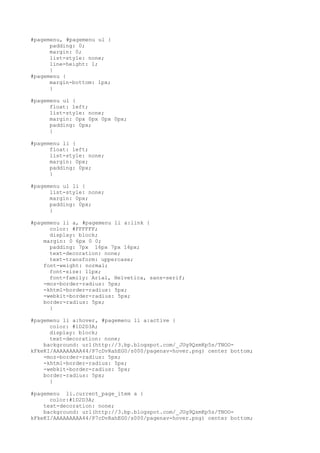#pagemenu, #pagemenu ul {
      padding: 0;
      margin: 0;
      list-style: none;
      line-height: 1;
      }
#pagemenu {
      margin-bottom: 1px;
      }

#pagemenu ul {
      float: left;
      list-style: none;
      margin: 0px 0px 0px 0px;
      padding: 0px;
      }

#pagemenu li {
      float: left;
      list-style: none;
      margin: 0px;
      padding: 0px;
      }

#pagemenu ul li {
      list-style: none;
      margin: 0px;
      padding: 0px;
      }

#pagemenu li a, #pagemenu li a:link {
      color: #FFFFFF;
      display: block;
    margin: 0 6px 0 0;
      padding: 7px 16px 7px 16px;
      text-decoration: none;
      text-transform: uppercase;
    font-weight: normal;
      font-size: 11px;
      font-family: Arial, Helvetica, sans-serif;
    -moz-border-radius: 5px;
    -khtml-border-radius: 5px;
    -webkit-border-radius: 5px;
    border-radius: 5px;
      }

#pagemenu li a:hover, #pagemenu li a:active {
      color: #1D2D3A;
      display: block;
      text-decoration: none;
    background: url(http://3.bp.blogspot.com/_JUg9QsmKp5s/TNOO-
kFkeKI/AAAAAAAAA44/P7cDvRahEG0/s000/pagenav-hover.png) center bottom;
    -moz-border-radius: 5px;
    -khtml-border-radius: 5px;
    -webkit-border-radius: 5px;
    border-radius: 5px;
      }

#pagemenu li.current_page_item a {
      color:#1D2D3A;
    text-decoration: none;
    background: url(http://3.bp.blogspot.com/_JUg9QsmKp5s/TNOO-
kFkeKI/AAAAAAAAA44/P7cDvRahEG0/s000/pagenav-hover.png) center bottom;
 