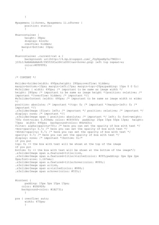 }

#pagemenu li:hover, #pagemenu li.sfhover {
      position: static;
      }

#navcontainer {
      height: 38px;
      display: block;
      overflow: hidden;
    margin-bottom: 10px;
    }

#navcontainer .current-cat a {
      background: url(http://4.bp.blogspot.com/_JUg9QsmKp5s/TNOO--
jO3LI/AAAAAAAAA48/fX555UCaiE4/s000/nav-hover.png) left top repeat-x;
      color:#FFFFFF;
      }


/* CONTENT */

#slider-holder{width: 490px;height: 280px;overflow: hidden;
margin-bottom:-10px; margin-left:17px; margin-top:-20px;padding: 15px 0 0 0;}
#s3slider { width: 490px; /* important to be same as image width */
height: 280px; /* important to be same as image height */position: relative; /*
important */overflow: hidden; /* important */}
#s3sliderContent {width: 490px; /* important to be same as image width or wider
*/
position: absolute; /* important */top: 0; /* important */margin-left: 0; /*
important */}
.s3sliderImage {float: left; /* important */ position: relative; /* important */
display: none; /* important */}
.s3sliderImage span { position: absolute; /* important */ left: 0; font-weight:
700; font-size: 0.834em; color: #ffffff; padding: 20px 15px 50px 13px; height:
73px; width: 490px; background-color: #4e4d3c;
filter: alpha(opacity=70); /* here you can set the opacity of box with text */
-moz-opacity: 0.7; /* here you can set the opacity of box with text */
-khtml-opacity: 0.7; /* here you can set the opacity of box with text */
opacity: 0.7; /* here you can set the opacity of box with text */
display: none; /* important */bottom: 0;/*
if you put
top: 0; -> the box with text will be shown at the top of the image
if you put
bottom: 0; -> the box with text will be shown at the bottom of the image*/}
.s3sliderImage span a.featured-title:link,
.s3sliderImage span a.featured-title:visited{color: #fff;padding: 0px 0px 2px
0px;font-size: 1.167em;}
.s3sliderImage span a.featured-title:hover{color: #999;}
.s3sliderImage span a:link,
.s3sliderImage span a:visited{color: #888;}
.s3sliderImage span a:hover{color: #555;}


#content {
      padding: 15px 5px 15px 15px;
    color: #D9D9D9;
    background-color: #1B2731;
      }

pre { overflow: auto;
      width: 470px;
      }
 