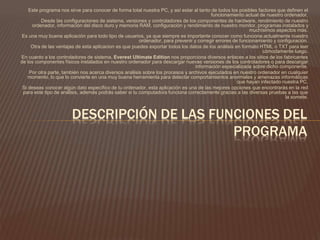 Este programa nos sirve para conocer de forma total nuestra PC, y así estar al tanto de todos los posibles factores que definen el
funcionamiento actual de nuestro ordenador.
Desde las configuraciones de sistema, versiones y controladores de los componentes de hardware, rendimiento de nuestro
ordenador, información del disco duro y memoria RAM, configuración y rendimiento de nuestro monitor, programas instalados y
muchísimos aspectos más.
Es una muy buena aplicación para todo tipo de usuarios, ya que siempre es importante conocer como funciona actualmente nuestro
ordenador, para prevenir y corregir errores de funcionamiento y configuración.
Otra de las ventajas de esta aplicacion es que puedes exportar todos los datos de los análisis en formato HTML o TXT para leer
cómodamente luego.
En cuanto a los controladores de sistema, Everest Ultimate Edition nos proporciona diversos enlaces a los sitios de los fabricantes
de los componentes físicos instalados en nuestro ordenador para descargar nuevas versiones de los controladores o para descargar
información especializada sobre dicho componente.
Por otra parte, también nos acerca diversos análisis sobre los procesos y archivos ejecutados en nuestro ordenador en cualquier
momento, lo que lo convierte en una muy buena herramienta para detectar comportamientos anormales y amenazas informáticas
que hayan infectado nuestra PC.
Si deseas conocer algún dato específico de tu ordenador, esta aplicación es una de las mejores opciones que encontrarás en la red
para este tipo de análisis, además podrás saber si tu computadora funciona correctamente gracias a las diversas pruebas a las que
la somete.
DESCRIPCIÓN DE LAS FUNCIONES DEL
PROGRAMA
 