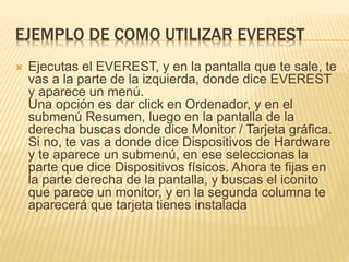 EJEMPLO DE COMO UTILIZAR EVEREST
 Ejecutas el EVEREST, y en la pantalla que te sale, te
vas a la parte de la izquierda, donde dice EVEREST
y aparece un menú.
Una opción es dar click en Ordenador, y en el
submenú Resumen, luego en la pantalla de la
derecha buscas donde dice Monitor / Tarjeta gráfica.
Si no, te vas a donde dice Dispositivos de Hardware
y te aparece un submenú, en ese seleccionas la
parte que dice Dispositivos físicos. Ahora te fijas en
la parte derecha de la pantalla, y buscas el iconito
que parece un monitor, y en la segunda columna te
aparecerá que tarjeta tienes instalada
 