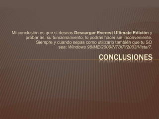 Mi conclusión es que si deseas Descargar Everest Ultímate Edición y
probar así su funcionamiento, lo podrás hacer sin inconveniente.
Siempre y cuando sepas como utilizarlo también que tu SO
sea: Windows 98/ME/2000/NT/XP/2003/Vista/7.
CONCLUSIONES
 