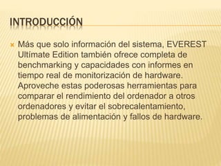 INTRODUCCIÓN
 Más que solo información del sistema, EVEREST
Ultímate Edition también ofrece completa de
benchmarking y capacidades con informes en
tiempo real de monitorización de hardware.
Aproveche estas poderosas herramientas para
comparar el rendimiento del ordenador a otros
ordenadores y evitar el sobrecalentamiento,
problemas de alimentación y fallos de hardware.
 