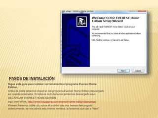 PASOS DE INSTALACIÓN
Sigue esta guía para instalar correctamente el programa Everest Home
Edition.
Antes de nada debemos disponer del programa Everest Home Edition descargado
en nuestro ordenador. Si todavía no lo tenemos podemos descargarlo aquí:
DECARGAR EVEREST HOME EDITION
aquí dejo el link: http://www.hispazone.com/everest-home-edition/descargar
Primero haremos doble clic sobre el archivo que nos hemos descargado
anteriormente, se nos abrirá esta misma ventana, le tenemos que dar a “Next”.
 