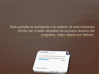 Esta pantalla es semejante a la anterior, te está indicando
dónde van a estar ubicados los accesos directos del
programa, mejor dejarla por defecto.
 