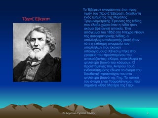 2ο Δημοτικό Σχολείο Ξάνθης 3
Το Έβερεστ ονομάστηκε έτσι προς
τιμήν του Τζορτζ Έβερεστ, διευθυντή
ενός τμήματος της Μεγάλης
Τριγωνομετρικής Έρευνας της Ινδίας,
που έλαβε χώρα όταν η Ινδία ήταν
ακόμα βρετανική αποικία. Ένα
απόγευμα του 1852 στο Ντέχρα Ντουν
της αυτοκρατορικής Ινδίας, ο
υπάλληλος-υπολογιστής (αυτή ήταν
τότε η επίσημη ονομασία των
υπαλλήλων που έκαναν
υπολογισμούς) Χένεσι μπήκε στο
γραφείο του προϊσταμένου του
ανακράζοντας: «Κύριε, ανακάλυψα το
ψηλότερο βουνό του κόσμου». Ο
προϊστάμενός του, Άντριου Γουό,
ενθουσιασμένος έδωσε το όνομα του
διευθυντή-προκατόχου του στο
ψηλότερο βουνό της Γης. Το τοπικό
του όνομα είναι Τσομολάνγκμα, που
σημαίνει «Θεά Μητέρα της Γης».
Τζορτζ Έβερεστ
Τζορτζ Έβερεστ
Τζορτζ Έβερεστ
Τζορτζ Έβερεστ
Τζορτζ Έβερεστ
Τζορτζ Έβερεστ
Τζορτζ Έβερεστ
Τζορτζ Έβερεστ
Τζορτζ Έβερεστ
Τζορτζ Έβερεστ
Τζορτζ Έβερεστ
Τζορτζ Έβερεστ
Τζορτζ Έβερεστ
Τζορτζ Έβερεστ
Τζορτζ Έβερεστ
Τζορτζ Έβερεστ
 