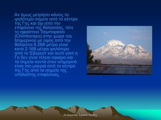 2ο Δημοτικό Σχολείο Ξάνθης 7
Αν όμως μετρήσει κάνεις το
ψηλότερο σημείο από το κέντρο
της Γης και όχι από την
επιφάνεια της θάλασσας, τότε
το ηφαίστειο Τσιμποράσο
(Chimborazo) στην χώρα του
Ισημερινού με ύψος από την
θάλασσα 6.268 μέτρα είναι
κατά 2.168 μέτρα ψηλότερο
από το Έβερεστ και αυτό γιατί η
Γη δεν είναι τέλεια σφαίρα και
τα σημεία κοντά στον ισημερινό
είναι πιο μακριά από το κέντρο
της Γης από τα σημεία της
υπόλοιπης επιφάνειας.
 