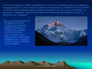 2ο Δημοτικό Σχολείο Ξάνθης 8
Με μία μέρα διαφορά, την
21 Μαΐου 2019, σε
ανεξάρτητη αποστολή,
ολοκληρώθηκε και η
ανάβαση της Αλίκης
Αναστασοπούλου.
Στις 23 Μαΐου 2019,
ολοκλήρωσε την δεύτερη
ανάβασή του ο Γιώργος
Τσιάνος, από την Βόρεια
πλευρά (Θιβέτ).
Ο Αντώνης Συκάρης και ο Μάικ Ευμορφίδης σε αποστολή του Συνδέσμου Ελλήνων Ορειβατών,
σκαρφάλωσαν από τη νότια πλευρά και έφτασαν στην κορυφή στις 22 Μαΐου 2017.Στις 20 Μαΐου
του 2019, η Χριστίνα Φλαμπούρη και η Βανέσα Αρχοντίδου, έγιναν οι πρώτες Ελληνίδες που
κατέκτησαν το Έβερεστ, προτελευταίο σταθμό στα πλαίσια της προσπάθειάς τους για την
κατάκτηση των 7 κορυφών.
 