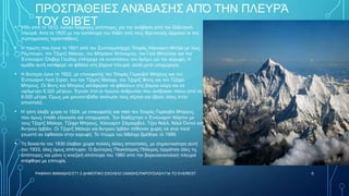 ΠΡΟΣΠΆΘΕΙΕΣ ΑΝΆΒΑΣΗΣ ΑΠΌ ΤΗΝ ΠΛΕΥΡΆ
ΤΟΥ ΘΙΒΈΤ
• Ήδη από το 1912, έγιναν διάφορες απόπειρες για την ανάβαση από την Θιβετιανή
πλευρά. Από το 1920 με την κατάληψη του Θιβέτ από τους Βρετανούς άρχισαν οι πιο
συστηματικές προσπάθειες.
• Η πρώτη που έγινε το 1921 από τον Συνταγματάρχη Τσαρλς Χάουαρντ-Μπέρι με τους
Ρέμπουρν, τον Τζορτζ Μάλορι, τον Μπράιαν Ντόναχιου, τον Γκάι Μπούλοκ και τον
Έντουαρντ Όλιβερ Γουΐλερ επέτρεψε να εντοπίσουν τον δρόμο για την κορυφή. Η
ομάδα αυτή κατάφερε να φθάσει στη βόρεια πλευρά, αλλά μετά υποχώρησε.
• Η δεύτερη έγινε το 1922, με επικεφαλής τον Τσαρλς Γκρανβιλ Μπρους και τον
Έντουαρντ Λισλ Στρατ, τον τον Τζορτζ Μάλορι, τον Τζορτζ Φιντς και τον Τζέφρι
Μπρους. Οι Φιντς και Μπρους κατάφεραν να φθάσουν στη βόρεια κόψη και σε
υψόμετρο 8.320 μέτρων. Έγιναν έτσι οι πρώτοι άνθρωποι που ανέβηκαν πάνω από τα
8.000 μέτρα. Όμως μια χιονοστιβάδα σκότωσε τους σέρπα και έβαλε τέλος στην
αποστολή.
• Η τρίτη έλαβε χώρα το 1924, με επικεφαλής και πάλι τον Τσαρλς Γκρανβιλ Μπρους,
που όμως έπαθε ελονοσία και υποχώρησε. Τον διαδέχτηκε ο Έντουαρντ Νόρτον με
τους Τζορτζ Μάλορι, Τζέφρι Μπρους, Χάουαρντ Σάμοερβελ, Τζον Νόελ, Νόελ Όντελ και
Άντριου Ιρβάιν. Οι Τζορτζ Μάλορι και Άντριου Ιρβάιν πέθαναν χωρίς να γίνει ποτέ
γνωστό αν έφθασαν στην κορυφή. Το πτώμα του Μάλορι βρέθηκε το 1999.
• Τη δεκαετία του 1930 έλαβαν χώρα πολλές άλλες αποστολές, με σημαντικότερη αυτή
του 1933, όλες όμως απέτυχαν. Ο Δεύτερος Παγκόσμιος Πόλεμος τερμάτισε όλες τις
απόπειρες και μόνο η κινεζική απόπειρα του 1960 από την βορειοανατολική πλευρά
στέφθηκε με επιτυχία.
ΡΑΦΑΗΛ ΙΜΑΜΙΔΗΣ/ΣΤ1 2 ΔΗΜΟΤΙΚΟ ΣΧΟΛΕΙΟ ΞΑΝΘΗΣ/ΠΑΡΟΥΣΙΑΣΗ ΓΙΑ ΤΟ EVEREST 5
 