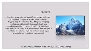 ΕΒΕΡΕΣΤ
◦ Οι πρώτοι που κατάφεραν να ανέβουν στην κορυφή ήταν
ο Έντμουντ Χίλαρι (1919–2008) και ο Τένσινγκ
Νοργκέι στις 29 Μαΐου του 1953. Μέχρι το τέλος της
ορειβατικής σεζόν του 2010, το κατόρθωμά τους
επαναλήφθηκε άλλες 5.104 φορές από 3.142 ανθρώπους.
Μέχρι το τέλος του έτους 2020, περισσότεροι από 300 ήταν οι
ορειβάτες που απεβίωσαν, ή σκοτώθηκαν με ατύχημα,
προσπαθώντας να φτάσουν στην κορυφή
ΑΣΗΜΙΔΟΥ ΡΑΦΑΗΛΙΑ-2ο ΔΗΜΟΤΙΚΟ ΣΧΟΛΕΙΟ ΞΑΝΘΗΣ 3
 