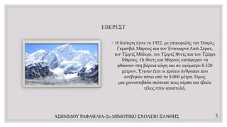 ΕΒΕΡΕΣΤ
◦ Η δεύτερη έγινε το 1922, με επικεφαλής τον Τσαρλς
Γκρανβιλ Μπρους και τον Έντουαρντ Λισλ Στρατ,
τον Τζορτζ Μάλορι, τον Τζορτζ Φιντς και τον Τζέφρι
Μπρους. Οι Φιντς και Μπρους κατάφεραν να
φθάσουν στη βόρεια κόψη και σε υψόμετρο 8.320
μέτρων. Έγιναν έτσι οι πρώτοι άνθρωποι που
ανέβηκαν πάνω από τα 8.000 μέτρα. Όμως
μια χιονοστιβάδα σκότωσε τους σέρπα και έβαλε
τέλος στην αποστολή.
ΑΣΗΜΙΔΟΥ ΡΑΦΑΗΛΙΑ-2ο ΔΗΜΟΤΙΚΟ ΣΧΟΛΕΙΟ ΞΑΝΘΗΣ 5
 
