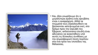 • Και, όλοι γνωρίζουμε ότι η
μεγαλύτερη αγάπη ενός ορειβάτη
είναι η αναρρίχηση. Αλλά τα
πτώματά τους εξακολουθούν να
βρίσκονται κατεψυγμένα εκεί, στο
δρόμο προς την κορυφή του
Έβερεστ, απλούστατα επειδή είναι
αδύνατον να ανακτηθούν υπό
αυτές τις δύσκολες συνθήκες με
την ατμοσφαιρική πίεση περίπου
στο ένα τρίτο του επιπέδου της
θάλασσας.
 