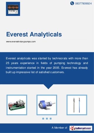 08377809924
A Member of
Everest Analyticals
www.everestrotarypumps.com
Everest analyticals was started by technocrats with more than
25 years experience in fields of pumping technology and
instrumentation started in the year 2005. Everest has already
built up impressive list of satisfied customers.
 