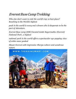 EverestBaseCampTrekking
Who else don’t want to visit the world’s top 10 best place?
Reaching to the World’s highest
peak in the world is every one’s dream who is desperate to be the
part of Adventure.
Everest Base camp (EBC) located inside Sagarmatha (Everest)
National Park , a highest
national park in the world offers a spectacular eye-popping view
of white snow peaked
Mount Everest with impressive Sherpa culture and wondrous
nature.
 