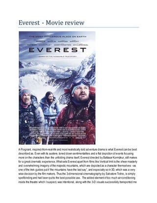 Everest - Movie review
A Poignant, inspired-from-real-life and mostrealistically told adventure drama is what Everestcan be best
described as. Even with its austere, toned down sentimentalities and a flat depiction ofevents focusing
more on the characters than the unfolding drama itself, Everest directed by Baltasar Kormákur, still makes
for a greatcinematic experience.Whatsets Everestapart from films like Vertical limit is the sheer masterly
and overwhelming imagery ofthe majestic mountains, which are depicted as a character themselves –as
one ofthe trek guides putit“the mountains have the last say”, and especially so in 3D, which was a very
wise decision by the film makers. Thus the 3-dimensional cinematography-by Salvatore Totino, is simply
spellbinding and had been putto the bestpossible use. The added elementoftoo much air-conditioning
inside the theatre which I suspect, was intentional, along with the 3-D visuals successfully transported me
 