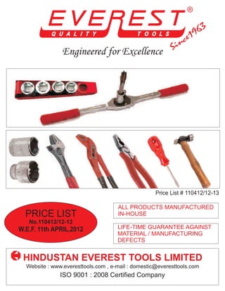 Engineered for Excellence




                                                    Price List # 110412/12-13

                                     ALL PRODUCTS MANUFACTURED
  PRICE LIST                         IN-HOUSE
   No.110412/12-13
W.E.F. 11th APRIL,2012               LIFE-TIME GUARANTEE AGAINST
                                     MATERIAL / MANUFACTURING
                                     DEFECTS


 HINDUSTAN EVEREST TOOLS LIMITED
  Website : www.everesttools.com , e-mail : domestic@everesttools.com
               ISO 9001 : 2008 Certified Company
 