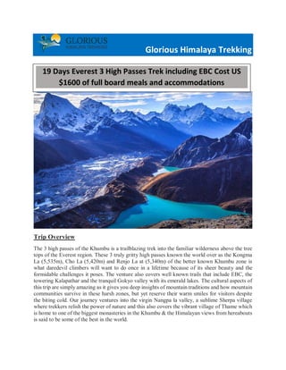 Glorious Himalaya Trekking
Trip Overview
The 3 high passes of the Khumbu is a trailblazing trek into the familiar wilderness above the tree
tops of the Everest region. These 3 truly gritty high passes known the world over as the Kongma
La (5,535m), Cho La (5,420m) and Renjo La at (5,340m) of the better known Khumbu zone is
what daredevil climbers will want to do once in a lifetime because of its sheer beauty and the
formidable challenges it poses. The venture also covers well known trails that include EBC, the
towering Kalapathar and the tranquil Gokyo valley with its emerald lakes. The cultural aspects of
this trip are simply amazing as it gives you deep insights of mountain traditions and how mountain
communities survive in these harsh zones, but yet reserve their warm smiles for visitors despite
the biting cold. Our journey ventures into the virgin Nangpa la valley, a sublime Sherpa village
where trekkers relish the power of nature and this also covers the vibrant village of Thame which
is home to one of the biggest monasteries in the Khumbu & the Himalayan views from hereabouts
is said to be some of the best in the world.
19 Days Everest 3 High Passes Trek including EBC Cost US
$1600 of full board meals and accommodations
 