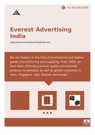 +91-8079450389
Everest Advertising
India
http://www.everestadvertisingindia.com/
We are leaders in the field of promotional and leather
goods manufacturing and supplying. From 2008, we
have been offering premium quality promotional
products to domestic as well as global customers in
India, Singapore, USA, Sharjah and Kuwait.
 