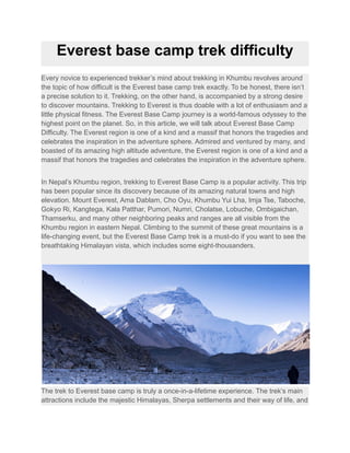 Everest base camp trek difficulty
Every novice to experienced trekker’s mind about trekking in Khumbu revolves around
the topic of how difficult is the Everest base camp trek exactly. To be honest, there isn’t
a precise solution to it. Trekking, on the other hand, is accompanied by a strong desire
to discover mountains. Trekking to Everest is thus doable with a lot of enthusiasm and a
little physical fitness. The Everest Base Camp journey is a world-famous odyssey to the
highest point on the planet. So, in this article, we will talk about Everest Base Camp
Difficulty. The Everest region is one of a kind and a massif that honors the tragedies and
celebrates the inspiration in the adventure sphere. Admired and ventured by many, and
boasted of its amazing high altitude adventure, the Everest region is one of a kind and a
massif that honors the tragedies and celebrates the inspiration in the adventure sphere.
In Nepal’s Khumbu region, trekking to Everest Base Camp is a popular activity. This trip
has been popular since its discovery because of its amazing natural towns and high
elevation. Mount Everest, Ama Dablam, Cho Oyu, Khumbu Yui Lha, Imja Tse, Taboche,
Gokyo Ri, Kangtega, Kala Patthar, Pumori, Numri, Cholatse, Lobuche, Ombigaichan,
Thamserku, and many other neighboring peaks and ranges are all visible from the
Khumbu region in eastern Nepal. Climbing to the summit of these great mountains is a
life-changing event, but the Everest Base Camp trek is a must-do if you want to see the
breathtaking Himalayan vista, which includes some eight-thousanders.
The trek to Everest base camp is truly a once-in-a-lifetime experience. The trek’s main
attractions include the majestic Himalayas, Sherpa settlements and their way of life, and
 