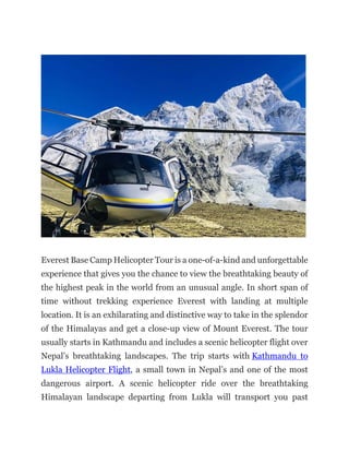 Everest Base Camp Helicopter Tour is a one-of-a-kind and unforgettable
experience that gives you the chance to view the breathtaking beauty of
the highest peak in the world from an unusual angle. In short span of
time without trekking experience Everest with landing at multiple
location. It is an exhilarating and distinctive way to take in the splendor
of the Himalayas and get a close-up view of Mount Everest. The tour
usually starts in Kathmandu and includes a scenic helicopter flight over
Nepal’s breathtaking landscapes. The trip starts with Kathmandu to
Lukla Helicopter Flight, a small town in Nepal’s and one of the most
dangerous airport. A scenic helicopter ride over the breathtaking
Himalayan landscape departing from Lukla will transport you past
 