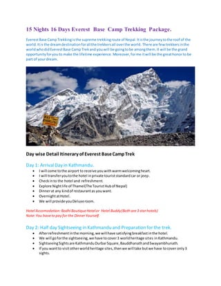 15 Nights 16 Days Everest Base Camp Trekking Package.
EverestBase CampTrekkingisthe supreme trekkingroute of Nepal.Itisthe journeytothe roof of the
world.Itis the dreamdestinationforall the trekkersall overthe world. There are few trekkersinthe
worldwhodidEverestBase Camp Trekand youwill be goingtobe amongthem.It will be the grand
opportunityforyou to make the lifetime experience. Moreover,forme itwill be the greathonorto be
part of yourdream.
Day wise Detail Itinerary of Everest BaseCampTrek
Day 1: ArrivalDay in Kathmandu.
 I will come tothe airport to receive youwithwarmwelcomingheart.
 I will transferyoutothe hotel inprivate touriststandardcar or jeep.
 Checkinto the hotel and refreshment.
 Explore Nightlife of Thamel(TheTouristHubof Nepal)
 Dinnerat any kindof restaurantas youwant.
 OvernightatHotel.
 We will provideyouDeluxeroom.
Hotel Accomodation: BodhiBoutiqueHotelor Hotel Buddy(Both are3 starhotels)
Note:You haveto pay for the DinnerYourself.
Day 2: Half day Sightseeing in Kathmandu and Preparation for the trek.
 Afterrefreshmentinthe morning,we willhave satisfyingbreakfastinthe hotel.
 We will goforthe sightseeing,we have tocover3 worldheritage sites inKathmandu.
 SightseeingSightsare KathmanduDurbarSquare,BauddhanathandSwayambhunath.
 If you wantto visitotherworldheritage sites,thenwe willtake butwe have tocover only3
sights.
 