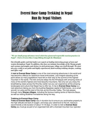 Everest Base Camp Trekking in Nepal
                    Run By Nepal Visitors




"We are Small group adventure travel which has pioneered responsible tourism practises in
Nepal". Trek to Everest Base Camp Hiking through the Himalayas

Our friendly guides and trip leaders are experts at leading interesting groups of men and
women throughout Nepal. In addition, they have an intimate knowledge of the Sherpa people
and customs and temples and shrines in each picturesque village you stroll through. We must
also give credit to our polite and highly experienced, hard-working trekking sherpas, cooking,
and office staff
A trek to Everest Base Camp is one of the most amazing adventures in the world and
has become a Mecca for adventure travel enthusiasts. Just imagine standing at the
point where so many expeditions have left on their way to the summit of the highest
mountain in the world. The trek ventures deep into the Himalayas with amazing views of
many of the world's highest and most beautiful mountains. Not only can you enjoy the
breathtaking views across the Khumbu icefall, but you can experience all the amazing
landscapes and culture that Nepal has to offer too. A trip to Everest Base Camp is a
real adventure taking you from the bustling Nepalese capital of Kathmandu, via a small
aircraft, to Lukla and the start of the trek up the Khumbu Valley. The trek passes
through many Sherpa villages, including the famous trading centre of Namche Bazar,
as well as visiting Buddhist monasteries along the way.

Trekking to Everest Base Camp
Treks to Everest Base Camp vary in duration but to ensure you acclimatise properly to
the high altitude and lack of oxygen, and enjoy your adventure to the full, real buzz
recommends a trek duration of about 14-18 days. In order to trek to Everest Base
Camp you must go as part of an organised trek with a licensed mountain tour operator
 