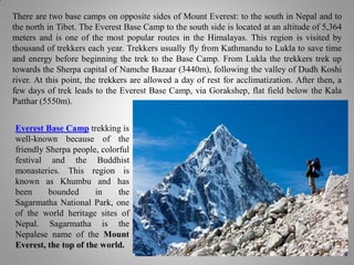 There are two base camps on opposite sides of Mount Everest: to the south in Nepal and to
the north in Tibet. The Everest Base Camp to the south side is located at an altitude of 5,364
meters and is one of the most popular routes in the Himalayas. This region is visited by
thousand of trekkers each year. Trekkers usually fly from Kathmandu to Lukla to save time
and energy before beginning the trek to the Base Camp. From Lukla the trekkers trek up
towards the Sherpa capital of Namche Bazaar (3440m), following the valley of Dudh Koshi
river. At this point, the trekkers are allowed a day of rest for acclimatization. After then, a
few days of trek leads to the Everest Base Camp, via Gorakshep, flat field below the Kala
Patthar (5550m).
Everest Base Camp trekking is
well-known because of the
friendly Sherpa people, colorful
festival and the Buddhist
monasteries. This region is
known as Khumbu and has
been bounded in the
Sagarmatha National Park, one
of the world heritage sites of
Nepal. Sagarmatha is the
Nepalese name of the Mount
Everest, the top of the world.
 