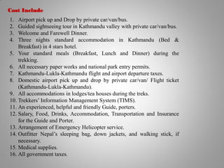 Cost Include
1. Airport pick up and Drop by private car/van/bus.
2. Guided sightseeing tour in Kathmandu valley with private car/van/bus.
3. Welcome and Farewell Dinner.
4. Three nights standard accommodation in Kathmandu (Bed &
Breakfast) in 4 stars hotel.
5. Your standard meals (Breakfast, Lunch and Dinner) during the
trekking.
6. All necessary paper works and national park entry permits.
7. Kathmandu-Lukla-Kathmandu flight and airport departure taxes.
8. Domestic airport pick up and drop by private car/van/ Flight ticket
(Kathmandu-Lukla-Kathmandu).
9. All accommodations in lodges/tea houses during the treks.
10. Trekkers’ Information Management System (TIMS).
11. An experienced, helpful and friendly Guide, porters.
12. Salary, Food, Drinks, Accommodation, Transportation and Insurance
for the Guide and Porter.
13. Arrangement of Emergency Helicopter service.
14. Outfitter Nepal’s sleeping bag, down jackets, and walking stick, if
necessary.
15. Medical supplies.
16. All government taxes.
 