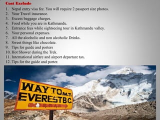 Cost Exclude
1. Nepal entry visa fee. You will require 2 passport size photos.
2. Your Travel insurance.
3. Excess baggage charges.
4. Food while you are in Kathmandu.
5. Entrance fees while sightseeing tour in Kathmandu valley.
6. Your personal expenses.
7. All the alcoholic and non alcoholic Drinks.
8. Sweet things like chocolate.
9. Tips for guide and porters
10. Hot Shower during the Trek.
11. International airfare and airport departure tax.
12. Tips for the guide and porter.
 