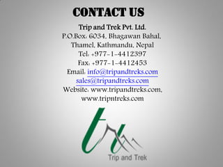 Trip and Trek Pvt. Ltd.
P.O.Box: 6034, Bhagawan Bahal,
Thamel, Kathmandu, Nepal
Tel: +977-1-4412397
Fax: +977-1-4412453
Email: info@tripandtreks.com
sales@tripandtreks.com
Website: www.tripandtreks.com,
www.tripntreks.com
Contact Us
 
