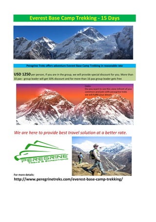 Everest Base Camp Trekking - 15 Days
Peregrine Treks offers adventure Everest Base Camp Trekking in reasonable rate
USD 1250 per person, if you are in the group, we will provide special discount for you. More than
10 pax - group leader will get 50% discount and for more than 16 pax group leader gets free
We are here to provide best travel solution at a better rate.
For more details:
http://www.peregrinetreks.com/everest-base-camp-trekking/
 
