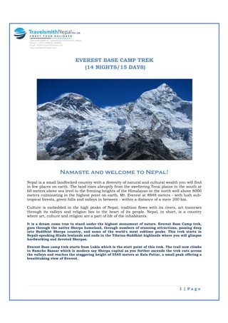 1 | P a g e
EVEREST BASE CAMP TREK
(14 NIGHTS/15 DAYS)
Namaste and welcome to Nepal!
Nepal is a small landlocked country with a diversity of natural and cultural wealth you will find
in few places on earth. The land rises abruptly from the sweltering Terai plains in the south at
60 meters above sea level to the freezing heights of the Himalayan in the north well above 8000
meters culminating in the highest point on earth, Mt. Everest at 8848 meters - with lush sub-
tropical forests, green hills and valleys in between - within a distance of a mere 200 km.
Culture is embedded in the high peaks of Nepal, tradition flows with its rivers, art traverses
through its valleys and religion lies in the heart of its people. Nepal, in short, is a country
where art, culture and religion are a part of life of the inhabitants.
It is a dream come true to stand under the highest monument of nature. Everest Base Camp trek,
goes through the native Sherpa homeland, through numbers of stunning attractions, passing deep
into Buddhist Sherpa country, and some of the world's most sublime peaks. This trek starts in
Nepali-speaking Hindu lowlands and ends in the Tibetan-Buddhist highlands where you will glimpse
hardworking and devoted Sherpas.
Everest Base camp trek starts from Lukla which is the start point of this trek. The trail now climbs
to Namche Bazaar which is modern say Sherpa capital as you further ascends the trek cuts across
the valleys and reaches the staggering height of 5545 meters at Kala Pattar, a small peak offering a
breathtaking view of Everest.
 