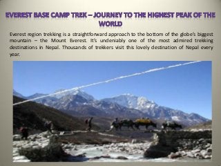 Everest region trekking is a straightforward approach to the bottom of the globe’s biggest
mountain – the Mount Everest. It’s undeniably one of the most admired trekking
destinations in Nepal. Thousands of trekkers visit this lovely destination of Nepal every
year.
 