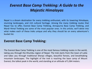 Everest Base Camp Trekking: A Guide to the
Majestic Himalayas
Nepal is a dream destination for every trekking enthusiast, with its towering Himalayas,
stunning landscapes, and rich cultural heritage. Among the many trekking routes that
Nepal has to offer, Everest Base Camp Trekking, Annapurna Base Camp Trekking, and
Mardi Himal Trekking are some of the most popular ones. In this article, we'll delve into
what makes each of these treks unique and why they should be on every adventurer's
bucket list.
Everest Base Camp Trekking:
The Everest Base Camp Trekking is one of the most famous trekking routes in the world,
taking you through the Khumbu region of Nepal. The trek starts from the town of Lukla
and takes you through traditional Sherpa villages, beautiful forests, and breathtaking
mountain landscapes. The highlight of the trek is reaching the base camp of Mount
Everest, the tallest peak in the world, and standing at an altitude of 5,364 meters.
 
